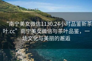 “南寧美女微信1130.24小時品鑒新茶葉.cc”南寧美女微信與茶葉品鑒，一場文化與美麗的邂逅
