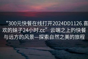 “300元快餐在線打開2024DD1126.喜歡的妹子24小時.cc”云端之上的快餐與遠方的風景—探索自然之美的旅程