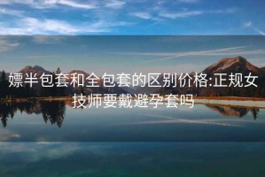嫖半包套和全包套的區(qū)別價(jià)格:正規(guī)女技師要戴避孕套嗎