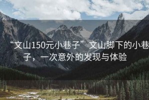 “文山150元小巷子”文山腳下的小巷子，一次意外的發(fā)現(xiàn)與體驗(yàn)