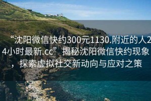 “沈陽微信快約300元1130.附近的人24小時(shí)最新.cc”揭秘沈陽微信快約現(xiàn)象，探索虛擬社交新動(dòng)向與應(yīng)對(duì)之策