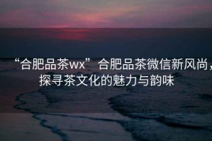 “合肥品茶wx”合肥品茶微信新風(fēng)尚，探尋茶文化的魅力與韻味