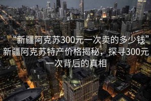 “新疆阿克蘇300元一次賣的多少錢”新疆阿克蘇特產(chǎn)價格揭秘，探尋300元一次背后的真相