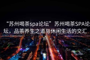 “蘇州喝茶spa論壇”蘇州喝茶SPA論壇，品茶養(yǎng)生之道與休閑生活的交匯點