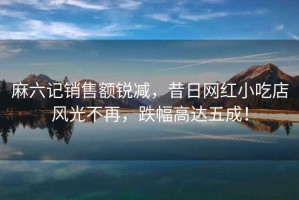 麻六記銷售額銳減，昔日網(wǎng)紅小吃店風(fēng)光不再，跌幅高達(dá)五成！