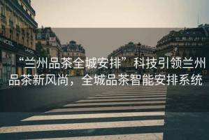 “蘭州品茶全城安排”科技引領(lǐng)蘭州品茶新風(fēng)尚，全城品茶智能安排系統(tǒng)