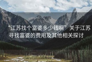 “江蘇找個富婆多少錢啊”關(guān)于江蘇尋找富婆的費(fèi)用及其他相關(guān)探討