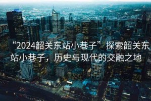 “2024韶關(guān)東站小巷子”探索韶關(guān)東站小巷子，歷史與現(xiàn)代的交融之地