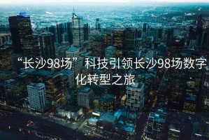 “長沙98場(chǎng)”科技引領(lǐng)長沙98場(chǎng)數(shù)字化轉(zhuǎn)型之旅