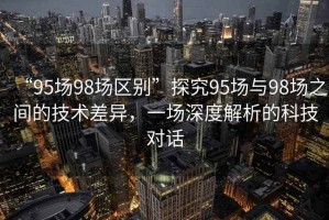 “95場(chǎng)98場(chǎng)區(qū)別”探究95場(chǎng)與98場(chǎng)之間的技術(shù)差異，一場(chǎng)深度解析的科技對(duì)話