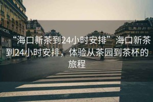 “海口新茶到24小時(shí)安排”?？谛虏璧?4小時(shí)安排，體驗(yàn)從茶園到茶杯的旅程