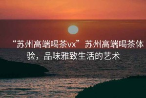“蘇州高端喝茶vx”蘇州高端喝茶體驗(yàn)，品味雅致生活的藝術(shù)