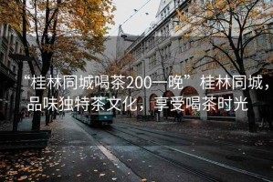 “桂林同城喝茶200一晚”桂林同城，品味獨(dú)特茶文化，享受喝茶時(shí)光