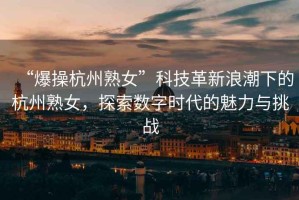 “爆操杭州熟女”科技革新浪潮下的杭州熟女，探索數(shù)字時(shí)代的魅力與挑戰(zhàn)