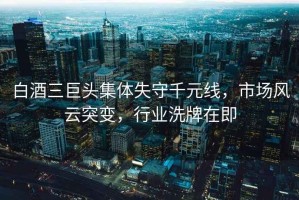 白酒三巨頭集體失守千元線，市場風(fēng)云突變，行業(yè)洗牌在即
