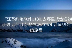 “江蘇約炮軟件1130.去哪里找合適24小時.cc”江蘇的晨曦與探索合適約會的旅程