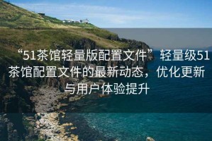 “51茶館輕量版配置文件”輕量級51茶館配置文件的最新動態(tài)，優(yōu)化更新與用戶體驗提升