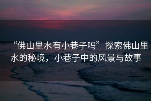 “佛山里水有小巷子嗎”探索佛山里水的秘境，小巷子中的風(fēng)景與故事