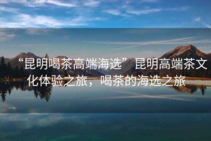 “昆明喝茶高端海選”昆明高端茶文化體驗(yàn)之旅，喝茶的海選之旅