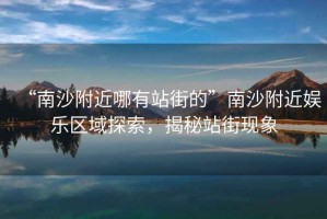“南沙附近哪有站街的”南沙附近娛樂區(qū)域探索，揭秘站街現(xiàn)象