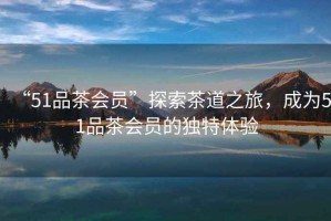 “51品茶會(huì)員”探索茶道之旅，成為51品茶會(huì)員的獨(dú)特體驗(yàn)