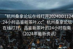 “杭州桑拿論壇在線打開2024DD1124.24小時品鑒新茶葉.cc”杭州桑拿論壇在線打開，品鑒新茶葉的24小時指南（2024年最新資訊）