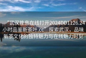 “武漢性息在線打開2024DD1126.24小時品鑒新茶葉.cc”探索武漢，品味新茶文化的獨特魅力與在線魅力時刻