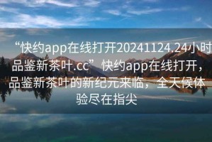 “快約app在線打開20241124.24小時品鑒新茶葉.cc”快約app在線打開，品鑒新茶葉的新紀(jì)元來臨，全天候體驗(yàn)盡在指尖