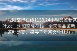 “沈陽空降在線1130.24小時品鑒新茶葉.cc”沈陽空降在線，全天候品鑒新茶葉盛宴，探尋千年茶文化魅力