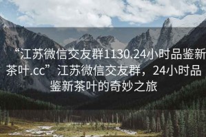“江蘇微信交友群1130.24小時品鑒新茶葉.cc”江蘇微信交友群，24小時品鑒新茶葉的奇妙之旅