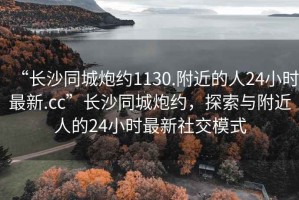 “長沙同城炮約1130.附近的人24小時(shí)最新.cc”長沙同城炮約，探索與附近人的24小時(shí)最新社交模式