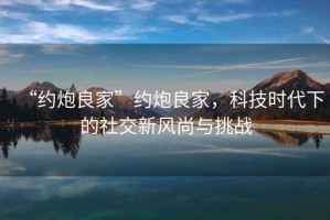 “約炮良家”約炮良家，科技時代下的社交新風尚與挑戰(zhàn)
