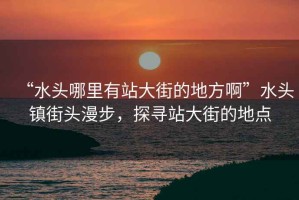 “水頭哪里有站大街的地方啊”水頭鎮(zhèn)街頭漫步，探尋站大街的地點(diǎn)