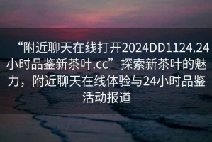 “附近聊天在線打開(kāi)2024DD1124.24小時(shí)品鑒新茶葉.cc”探索新茶葉的魅力，附近聊天在線體驗(yàn)與24小時(shí)品鑒活動(dòng)報(bào)道