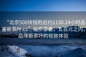“北京500塊錢附近約1130.24小時(shí)品鑒新茶葉.cc”北京茶香，五百元之內(nèi)，品味新茶葉的極致體驗(yàn)