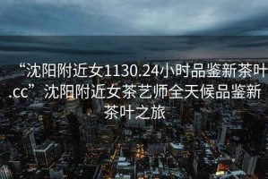 “沈陽附近女1130.24小時品鑒新茶葉.cc”沈陽附近女茶藝師全天候品鑒新茶葉之旅