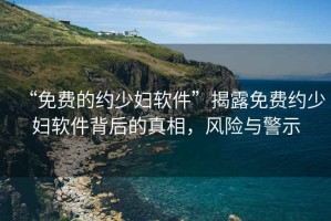 “免費(fèi)的約少婦軟件”揭露免費(fèi)約少婦軟件背后的真相，風(fēng)險(xiǎn)與警示