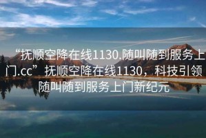 “撫順空降在線1130.隨叫隨到服務(wù)上門.cc”撫順空降在線1130，科技引領(lǐng)隨叫隨到服務(wù)上門新紀(jì)元