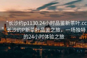 “長沙約p1130.24小時品鑒新茶葉.cc”長沙約P新茶葉品鑒之旅，一場獨(dú)特的24小時體驗(yàn)之旅