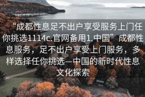 “成都性息足不出戶(hù)享受服務(wù)上門(mén)任你挑選1114c.官網(wǎng)備用1.中國(guó)”成都性息服務(wù)，足不出戶(hù)享受上門(mén)服務(wù)，多樣選擇任你挑選—中國(guó)的新時(shí)代性息文化探索