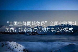 “全國空降同城免費”全國空降同城免費，探索新時代的共享經(jīng)濟(jì)模式