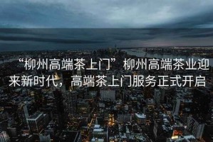 “柳州高端茶上門”柳州高端茶業(yè)迎來新時代，高端茶上門服務(wù)正式開啟