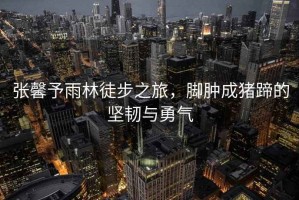 張馨予雨林徒步之旅，腳腫成豬蹄的堅(jiān)韌與勇氣