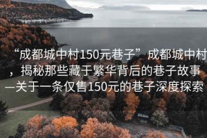 “成都城中村150元巷子”成都城中村，揭秘那些藏于繁華背后的巷子故事—關于一條僅售150元的巷子深度探索