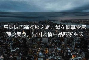 高圓圓巴塞羅那之旅，母女倆享受麻辣燙美食，異國風(fēng)情中品味家鄉(xiāng)味