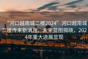 “河口越南城二樓2024”河口越南城二樓傳來(lái)新消息，未來(lái)藍(lán)圖揭曉，2024年重大進(jìn)展顯現(xiàn)