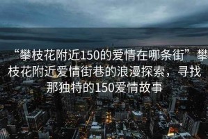 “攀枝花附近150的愛(ài)情在哪條街”攀枝花附近愛(ài)情街巷的浪漫探索，尋找那獨(dú)特的150愛(ài)情故事