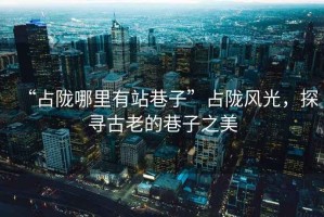 “占隴哪里有站巷子”占隴風光，探尋古老的巷子之美