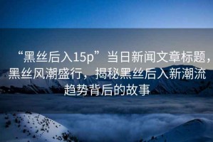 “黑絲后入15p”當日新聞文章標題，黑絲風潮盛行，揭秘黑絲后入新潮流趨勢背后的故事