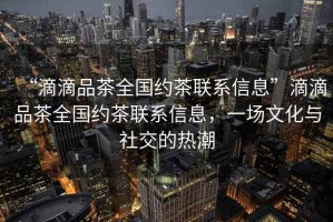 “滴滴品茶全國(guó)約茶聯(lián)系信息”滴滴品茶全國(guó)約茶聯(lián)系信息，一場(chǎng)文化與社交的熱潮